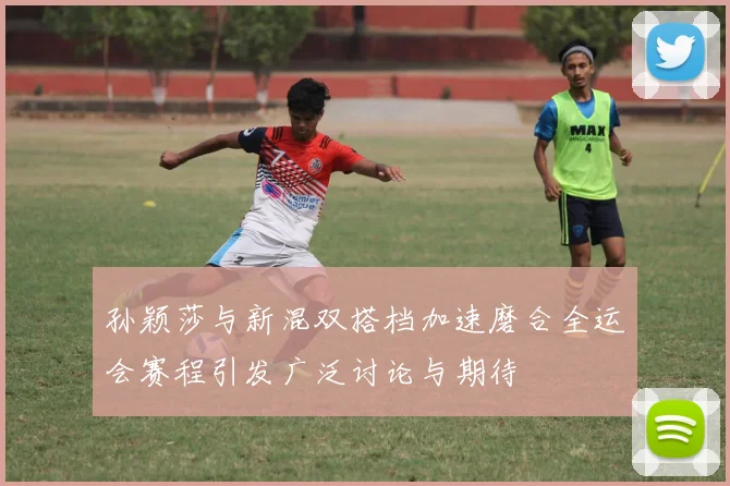 孙颖莎与新混双搭档加速磨合全运会赛程引发广泛讨论与期待