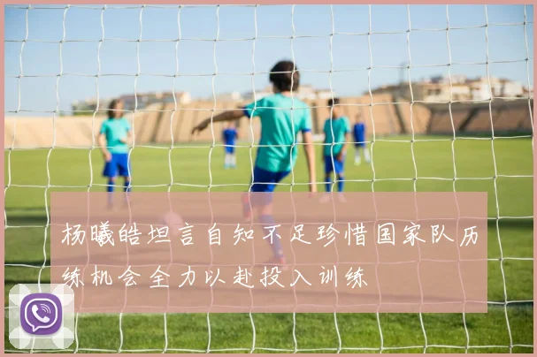 杨曦皓坦言自知不足珍惜国家队历练机会全力以赴投入训练