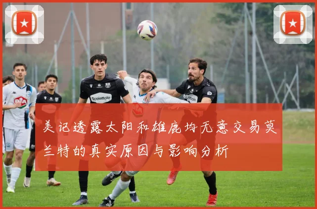 美记透露太阳和雄鹿均无意交易莫兰特的真实原因与影响分析