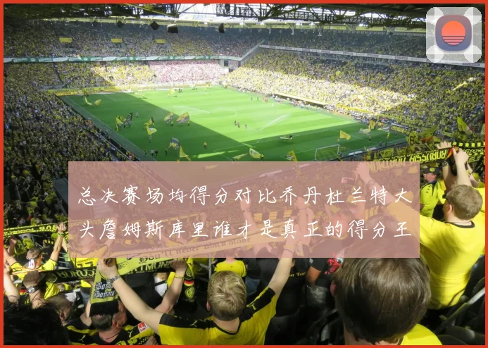 总决赛场均得分对比乔丹杜兰特大头詹姆斯库里谁才是真正的得分王