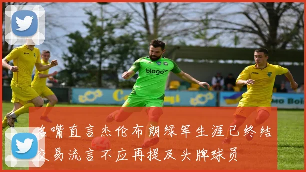 名嘴直言杰伦布朗绿军生涯已终结交易流言不应再提及头牌球员