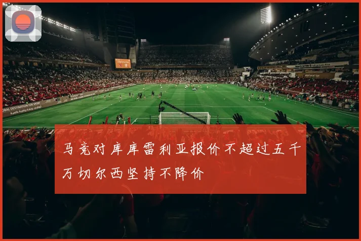 马竞对库库雷利亚报价不超过五千万切尔西坚持不降价