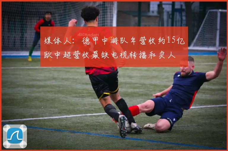 媒体人：德甲中游队年营收约15亿欧中超营收最缺电视转播和卖人