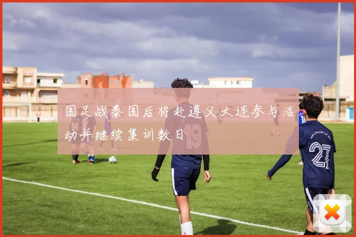 国足战泰国后将赴遵义大连参与活动并继续集训数日