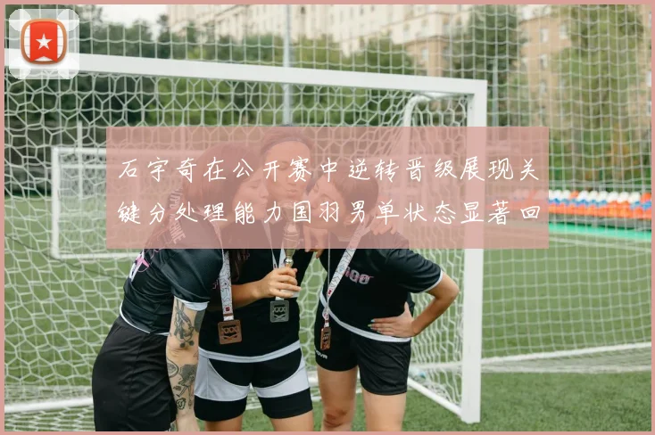 石宇奇在公开赛中逆转晋级展现关键分处理能力国羽男单状态显著回升