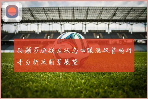 孙颖莎连战后状态回暖混双首轮对手分析及前景展望