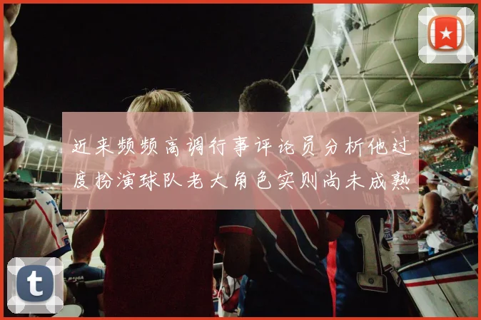 近来频频高调行事评论员分析他过度扮演球队老大角色实则尚未成熟