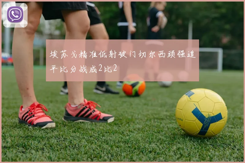 埃苏戈精准低射破门切尔西顽强追平比分战成2比2