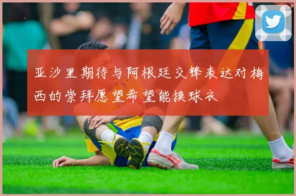 亚沙里期待与阿根廷交锋表达对梅西的崇拜愿望希望能换球衣
