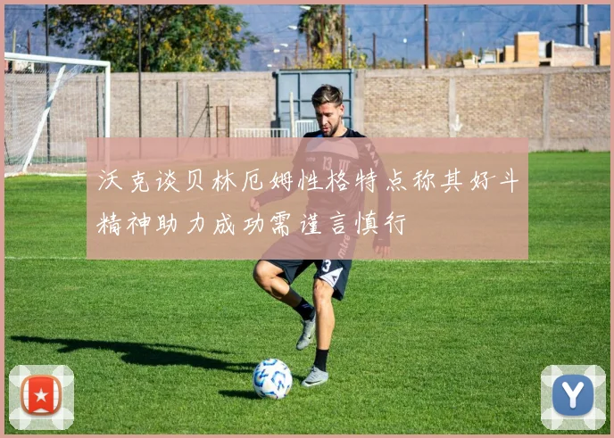 沃克谈贝林厄姆性格特点称其好斗精神助力成功需谨言慎行