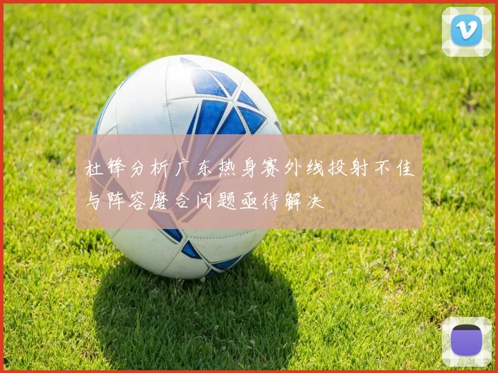 杜锋分析广东热身赛外线投射不佳与阵容磨合问题亟待解决