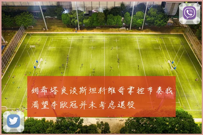 姆希塔良谈斯坦科维奇掌控节奏我渴望夺欧冠并未考虑退役