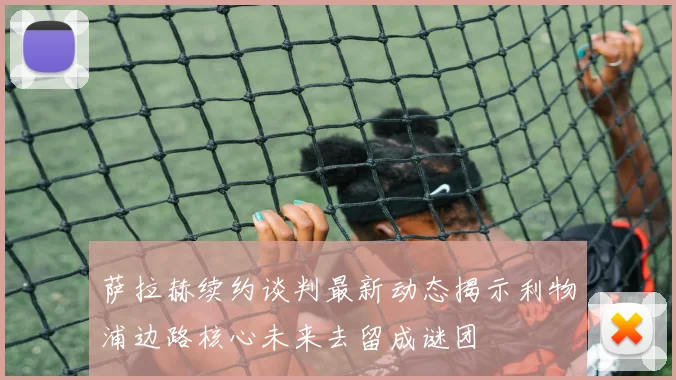 萨拉赫续约谈判最新动态揭示利物浦边路核心未来去留成谜团