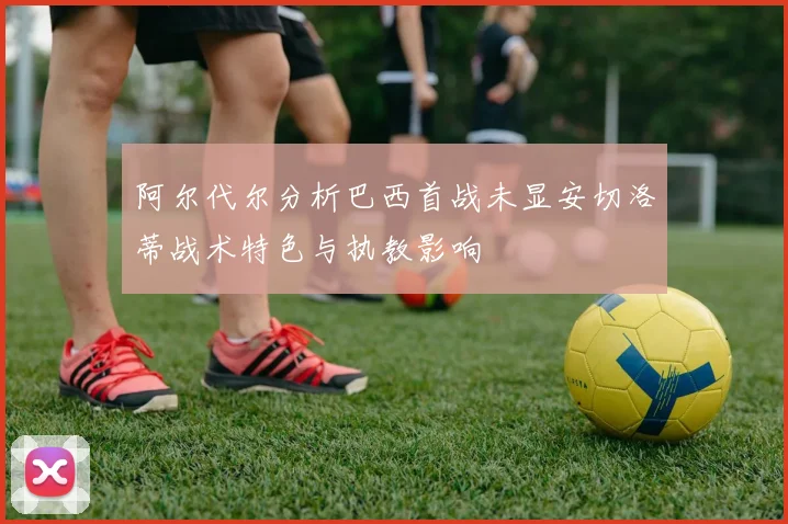 阿尔代尔分析巴西首战未显安切洛蒂战术特色与执教影响