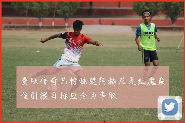 曼联传奇巴特称楚阿梅尼是红魔最佳引援目标应全力争取