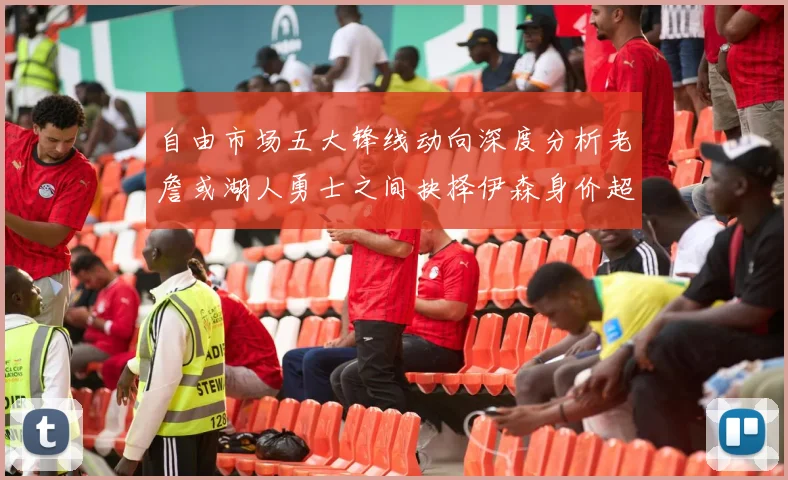 自由市场五大锋线动向深度分析老詹或湖人勇士之间抉择伊森身价超2000万