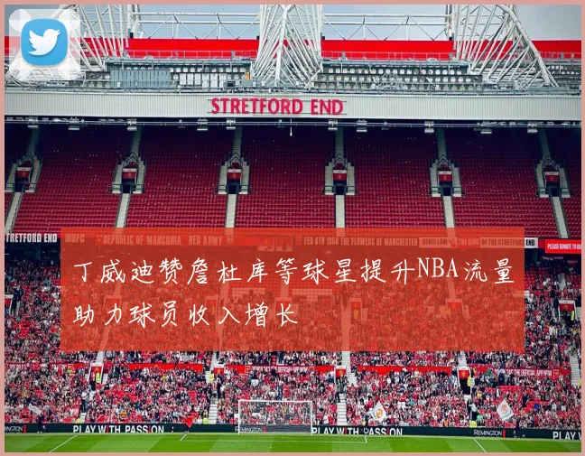 丁威迪赞詹杜库等球星提升NBA流量助力球员收入增长