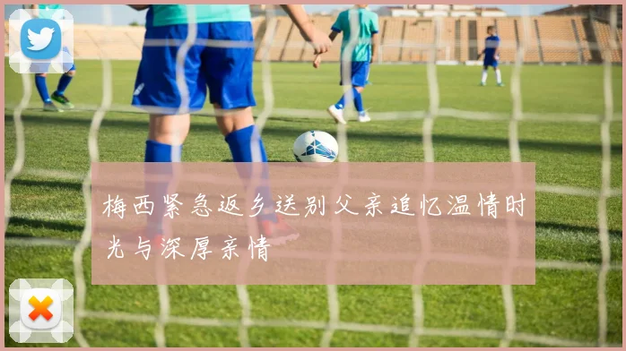 梅西紧急返乡送别父亲追忆温情时光与深厚亲情