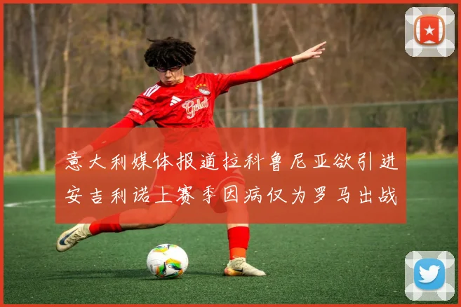 意大利媒体报道拉科鲁尼亚欲引进安吉利诺上赛季因病仅为罗马出战9场