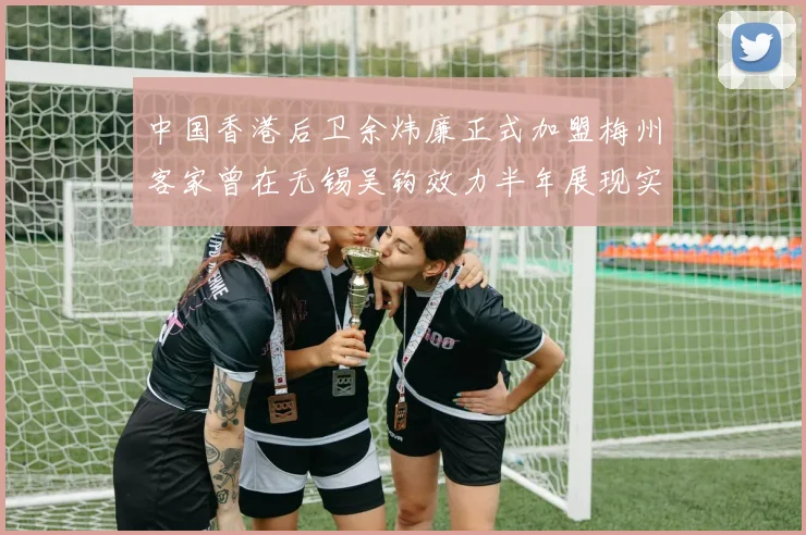 中国香港后卫余炜廉正式加盟梅州客家曾在无锡吴钩效力半年展现实力