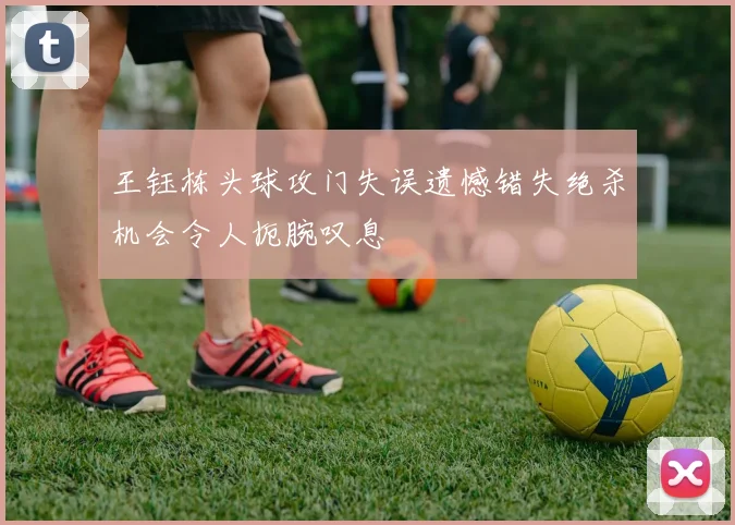 王钰栋头球攻门失误遗憾错失绝杀机会令人扼腕叹息